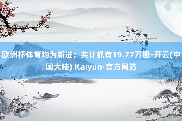 欧洲杯体育均为新进；共计抓有19.77万股-开云(中国大陆) Kaiyun·官方网站