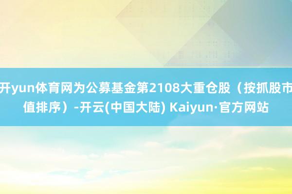 开yun体育网为公募基金第2108大重仓股（按抓股市值排序）-开云(中国大陆) Kaiyun·官方网站