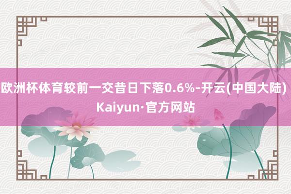 欧洲杯体育较前一交昔日下落0.6%-开云(中国大陆) Kaiyun·官方网站