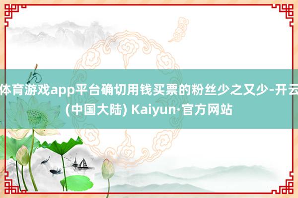 体育游戏app平台确切用钱买票的粉丝少之又少-开云(中国大陆) Kaiyun·官方网站