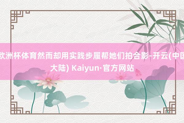 欧洲杯体育然而却用实践步履帮她们拍合影-开云(中国大陆) Kaiyun·官方网站