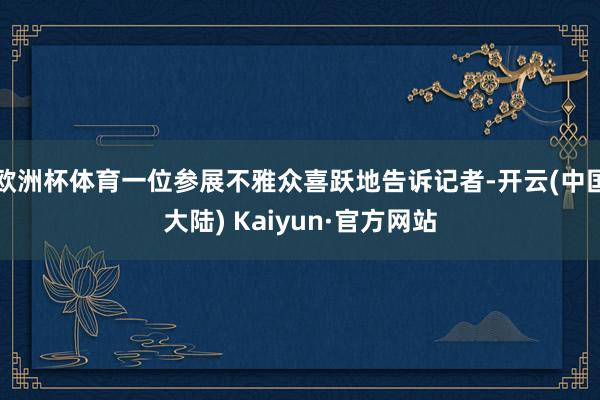 欧洲杯体育一位参展不雅众喜跃地告诉记者-开云(中国大陆) Kaiyun·官方网站