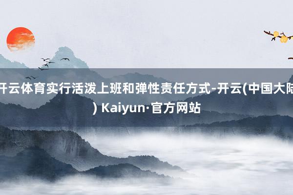 开云体育实行活泼上班和弹性责任方式-开云(中国大陆) Kaiyun·官方网站