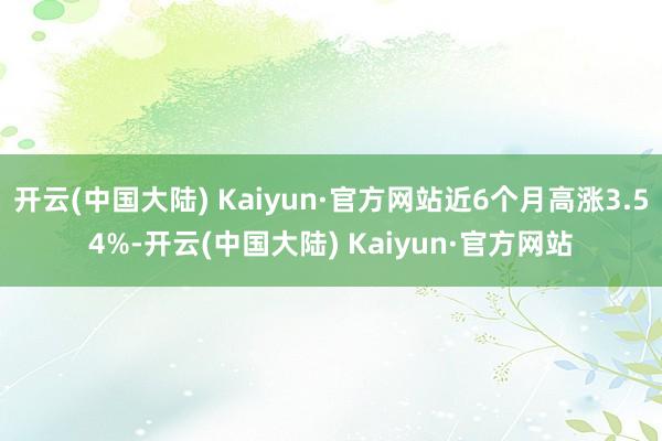 开云(中国大陆) Kaiyun·官方网站近6个月高涨3.54%-开云(中国大陆) Kaiyun·官方网站