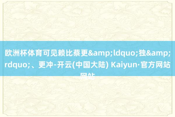 欧洲杯体育可见赖比蔡更&ldquo;独&rdquo;、更冲-开云(中国大陆) Kaiyun·官方网站