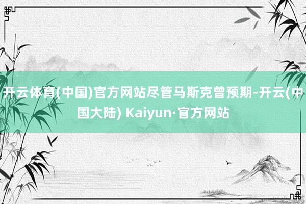 开云体育(中国)官方网站　　尽管马斯克曾预期-开云(中国大陆) Kaiyun·官方网站