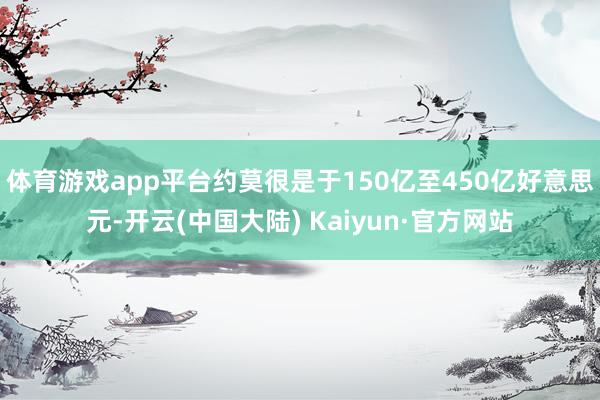 体育游戏app平台约莫很是于150亿至450亿好意思元-开云(中国大陆) Kaiyun·官方网站