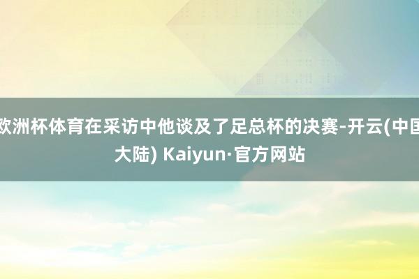 欧洲杯体育在采访中他谈及了足总杯的决赛-开云(中国大陆) Kaiyun·官方网站