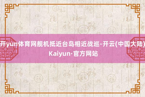 开yun体育网舰机抵近台岛相近战巡-开云(中国大陆) Kaiyun·官方网站