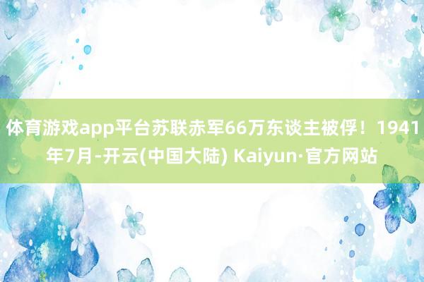 体育游戏app平台苏联赤军66万东谈主被俘！1941年7月-开云(中国大陆) Kaiyun·官方网站