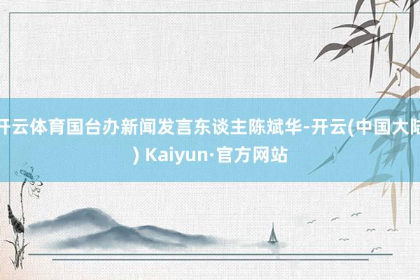 开云体育国台办新闻发言东谈主陈斌华-开云(中国大陆) Kaiyun·官方网站