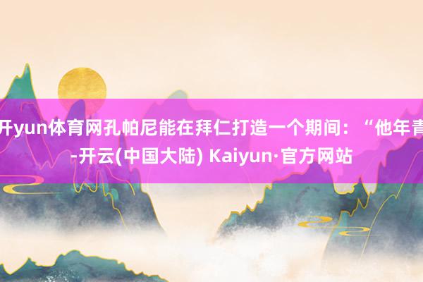 开yun体育网孔帕尼能在拜仁打造一个期间：“他年青-开云(中国大陆) Kaiyun·官方网站