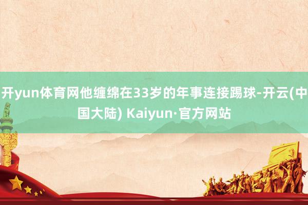 开yun体育网他缠绵在33岁的年事连接踢球-开云(中国大陆) Kaiyun·官方网站