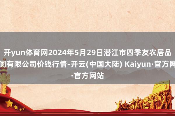 开yun体育网2024年5月29日潜江市四季友农居品阛阓有限公司价钱行情-开云(中国大陆) Kaiyun·官方网站