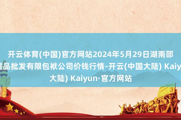 开云体育(中国)官方网站2024年5月29日湖南邵阳市江北农居品批发有限包袱公司价钱行情-开云(中国大陆) Kaiyun·官方网站