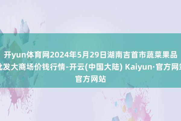 开yun体育网2024年5月29日湖南吉首市蔬菜果品批发大商场价钱行情-开云(中国大陆) Kaiyun·官方网站