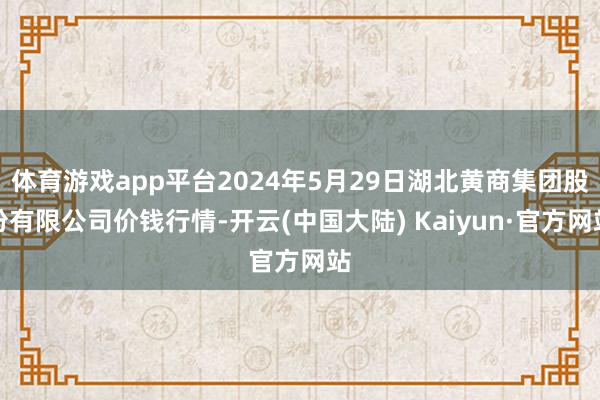 体育游戏app平台2024年5月29日湖北黄商集团股份有限公司价钱行情-开云(中国大陆) Kaiyun·官方网站