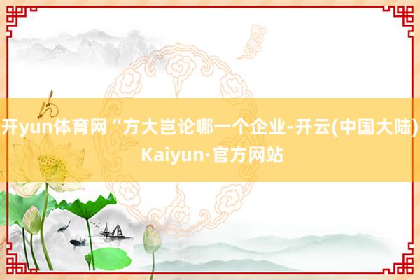 开yun体育网“方大岂论哪一个企业-开云(中国大陆) Kaiyun·官方网站