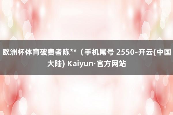 欧洲杯体育破费者陈**（手机尾号 2550-开云(中国大陆) Kaiyun·官方网站