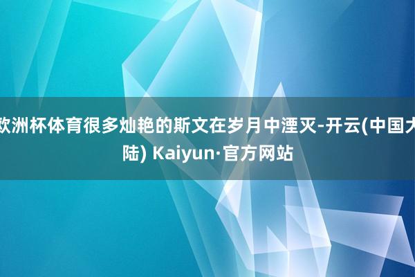 欧洲杯体育很多灿艳的斯文在岁月中湮灭-开云(中国大陆) Kaiyun·官方网站