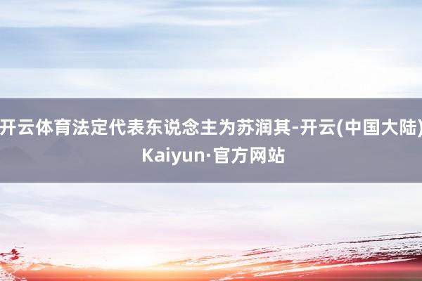 开云体育法定代表东说念主为苏润其-开云(中国大陆) Kaiyun·官方网站