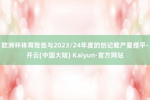 欧洲杯体育险些与2023/24年度的创记载产量捏平-开云(中国大陆) Kaiyun·官方网站