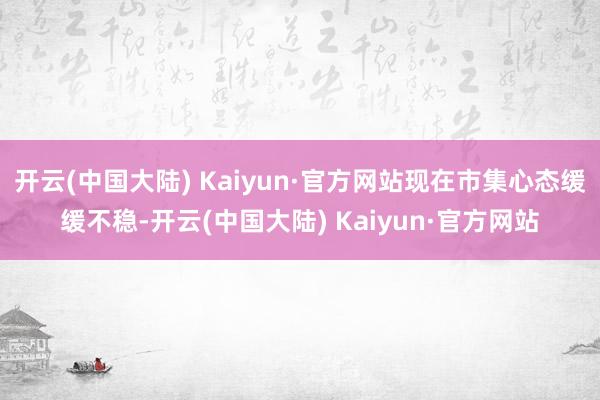 开云(中国大陆) Kaiyun·官方网站现在市集心态缓缓不稳-开云(中国大陆) Kaiyun·官方网站