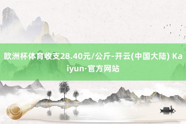 欧洲杯体育收支28.40元/公斤-开云(中国大陆) Kaiyun·官方网站