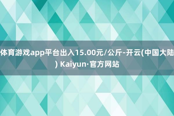 体育游戏app平台出入15.00元/公斤-开云(中国大陆) Kaiyun·官方网站