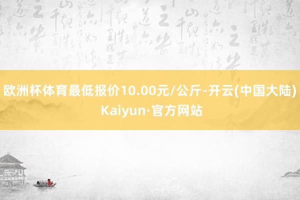 欧洲杯体育最低报价10.00元/公斤-开云(中国大陆) Kaiyun·官方网站