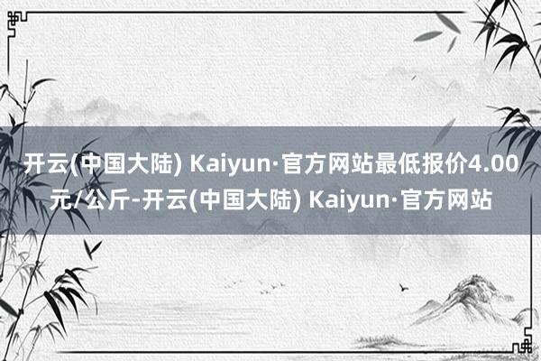 开云(中国大陆) Kaiyun·官方网站最低报价4.00元/公斤-开云(中国大陆) Kaiyun·官方网站