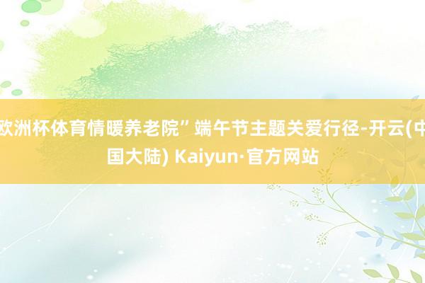 欧洲杯体育情暖养老院”端午节主题关爱行径-开云(中国大陆) Kaiyun·官方网站