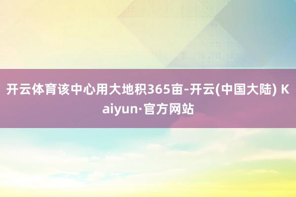 开云体育该中心用大地积365亩-开云(中国大陆) Kaiyun·官方网站