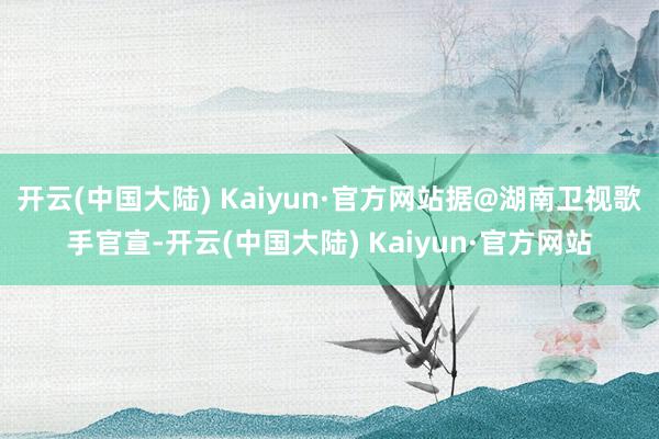 开云(中国大陆) Kaiyun·官方网站据@湖南卫视歌手官宣-开云(中国大陆) Kaiyun·官方网站