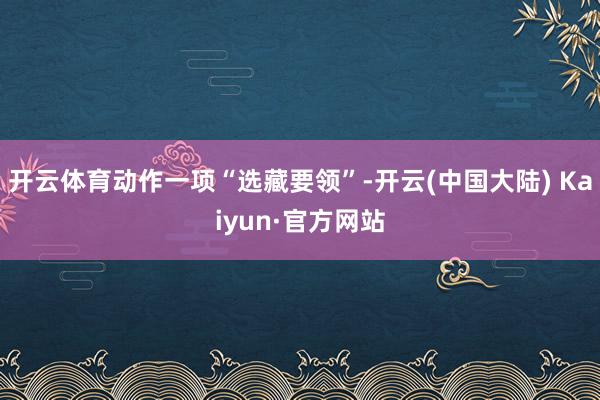 开云体育动作一项“选藏要领”-开云(中国大陆) Kaiyun·官方网站