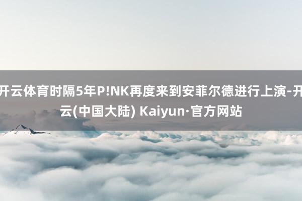 开云体育时隔5年P!NK再度来到安菲尔德进行上演-开云(中国大陆) Kaiyun·官方网站