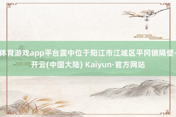 体育游戏app平台震中位于阳江市江城区平冈镇隔壁-开云(中国大陆) Kaiyun·官方网站