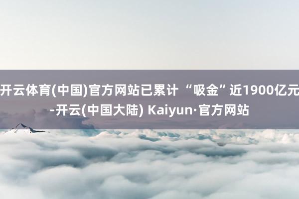 开云体育(中国)官方网站已累计 “吸金”近1900亿元-开云(中国大陆) Kaiyun·官方网站