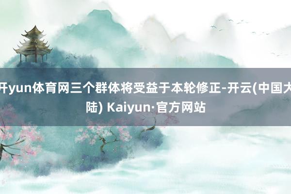 开yun体育网三个群体将受益于本轮修正-开云(中国大陆) Kaiyun·官方网站