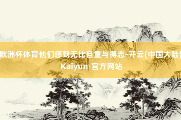 欧洲杯体育他们感到无比自重与得志-开云(中国大陆) Kaiyun·官方网站