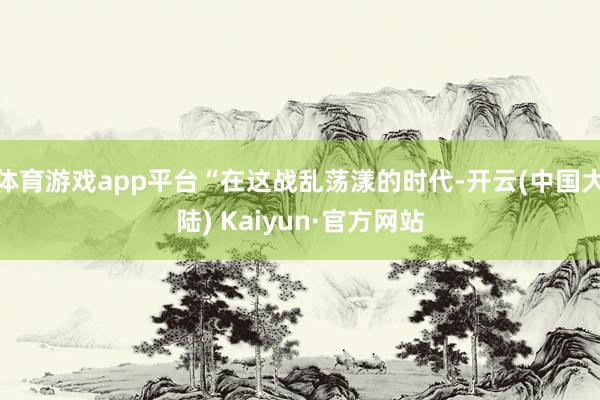 体育游戏app平台“在这战乱荡漾的时代-开云(中国大陆) Kaiyun·官方网站