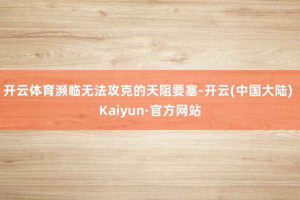 开云体育濒临无法攻克的天阻要塞-开云(中国大陆) Kaiyun·官方网站