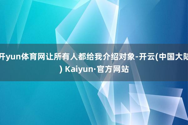 开yun体育网让所有人都给我介绍对象-开云(中国大陆) Kaiyun·官方网站