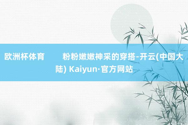 欧洲杯体育        粉粉嫩嫩神采的穿搭-开云(中国大陆) Kaiyun·官方网站