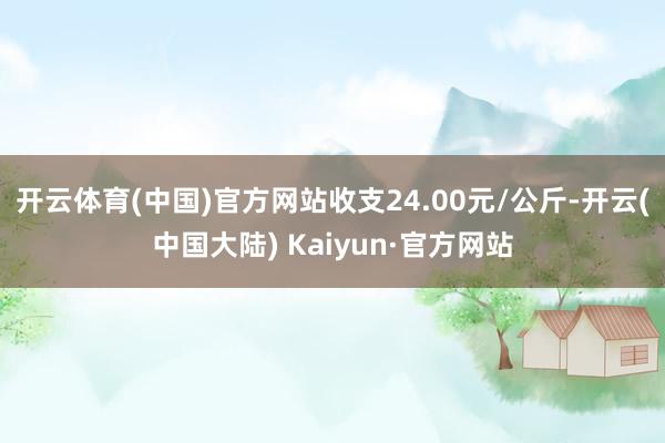 开云体育(中国)官方网站收支24.00元/公斤-开云(中国大陆) Kaiyun·官方网站