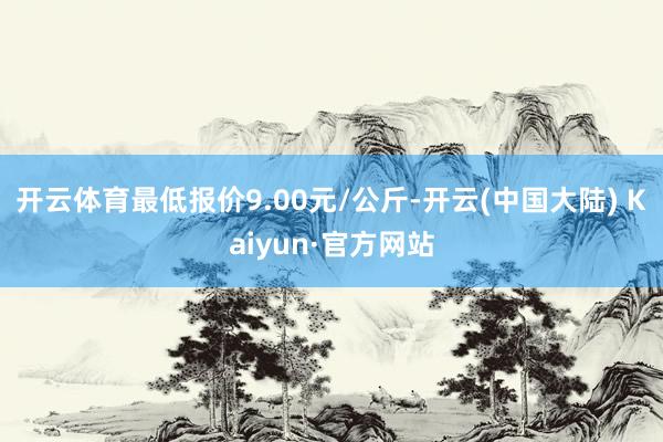 开云体育最低报价9.00元/公斤-开云(中国大陆) Kaiyun·官方网站