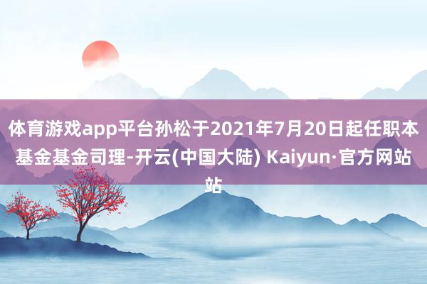 体育游戏app平台孙松于2021年7月20日起任职本基金基金司理-开云(中国大陆) Kaiyun·官方网站