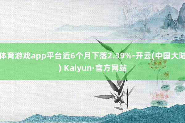 体育游戏app平台近6个月下落2.39%-开云(中国大陆) Kaiyun·官方网站