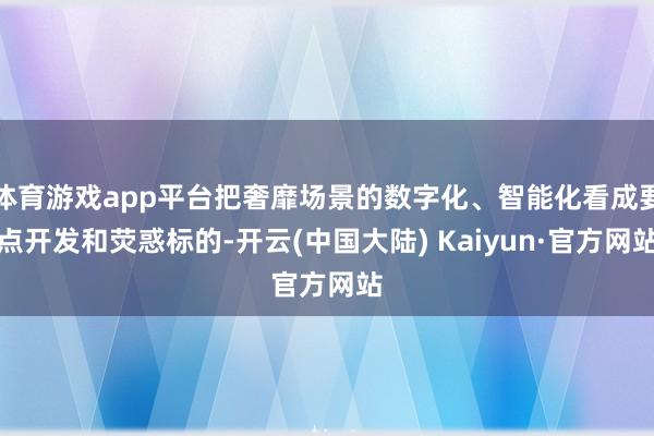 体育游戏app平台把奢靡场景的数字化、智能化看成要点开发和荧惑标的-开云(中国大陆) Kaiyun·官方网站