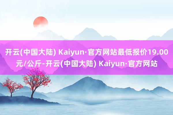 开云(中国大陆) Kaiyun·官方网站最低报价19.00元/公斤-开云(中国大陆) Kaiyun·官方网站